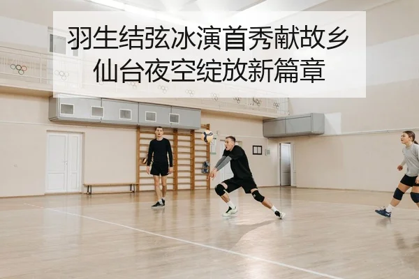羽生结弦冰演首秀献故乡 仙台夜空绽放新篇章